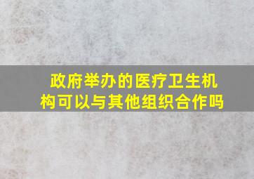 政府举办的医疗卫生机构可以与其他组织合作吗