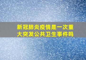 新冠肺炎疫情是一次重大突发公共卫生事件吗