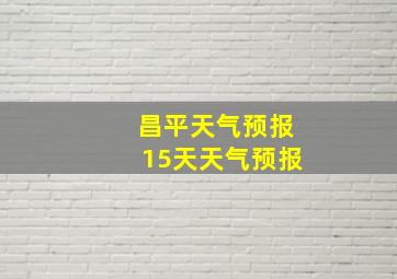 昌平天气预报15天天气预报