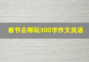 春节去哪玩300字作文英语