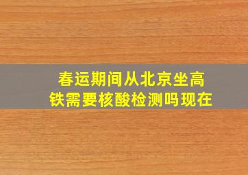 春运期间从北京坐高铁需要核酸检测吗现在