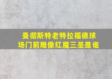 曼彻斯特老特拉福德球场门前雕像红魔三圣是谁