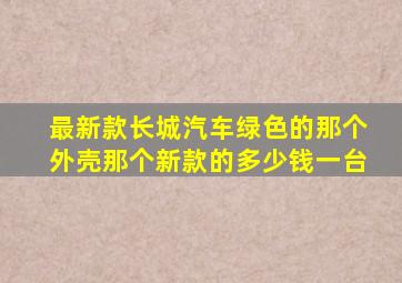 最新款长城汽车绿色的那个外壳那个新款的多少钱一台