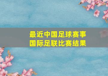 最近中国足球赛事国际足联比赛结果