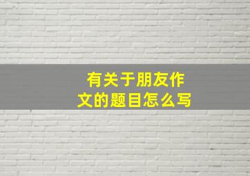 有关于朋友作文的题目怎么写