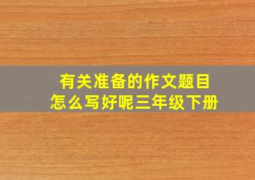 有关准备的作文题目怎么写好呢三年级下册