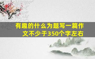 有趣的什么为题写一篇作文不少于350个字左右