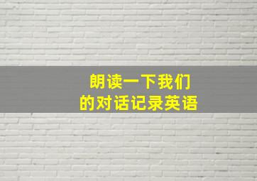 朗读一下我们的对话记录英语