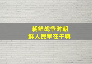 朝鲜战争时朝鲜人民军在干嘛