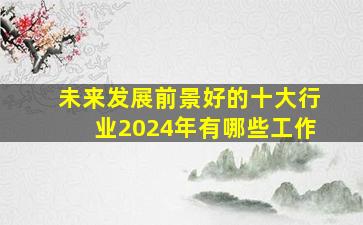 未来发展前景好的十大行业2024年有哪些工作