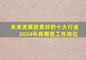 未来发展前景好的十大行业2024年有哪些工作岗位