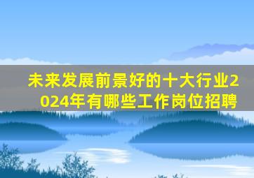 未来发展前景好的十大行业2024年有哪些工作岗位招聘