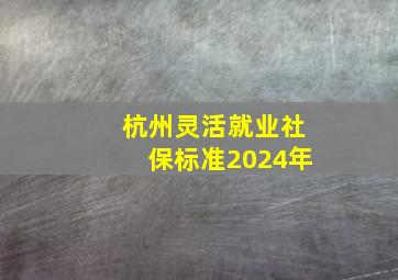 杭州灵活就业社保标准2024年