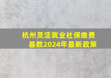 杭州灵活就业社保缴费基数2024年最新政策