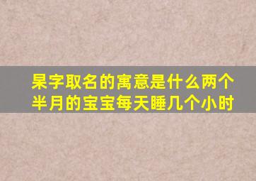 杲字取名的寓意是什么两个半月的宝宝每天睡几个小时