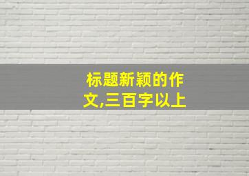 标题新颖的作文,三百字以上