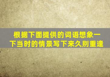 根据下面提供的词语想象一下当时的情景写下来久别重逢