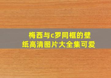 梅西与c罗同框的壁纸高清图片大全集可爱