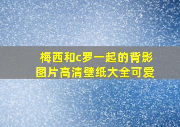 梅西和c罗一起的背影图片高清壁纸大全可爱