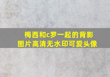 梅西和c罗一起的背影图片高清无水印可爱头像