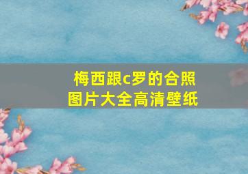 梅西跟c罗的合照图片大全高清壁纸