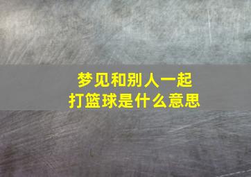 梦见和别人一起打篮球是什么意思