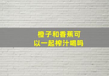 橙子和香蕉可以一起榨汁喝吗