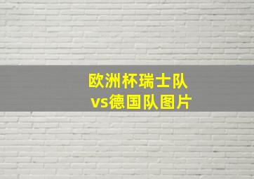 欧洲杯瑞士队vs德国队图片