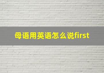 母语用英语怎么说first