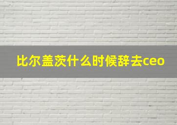 比尔盖茨什么时候辞去ceo