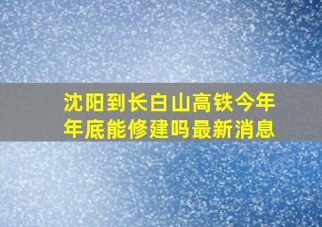 沈阳到长白山高铁今年年底能修建吗最新消息