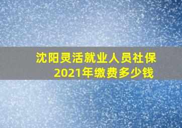 沈阳灵活就业人员社保2021年缴费多少钱