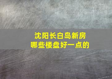 沈阳长白岛新房哪些楼盘好一点的