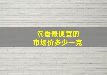 沉香最便宜的市场价多少一克