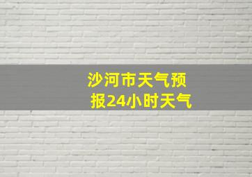 沙河市天气预报24小时天气