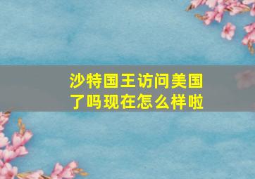 沙特国王访问美国了吗现在怎么样啦