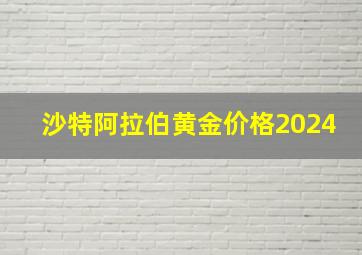 沙特阿拉伯黄金价格2024