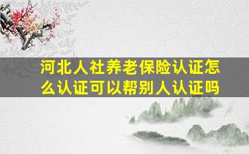 河北人社养老保险认证怎么认证可以帮别人认证吗