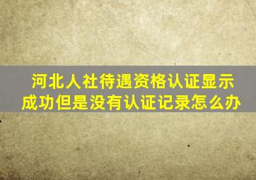 河北人社待遇资格认证显示成功但是没有认证记录怎么办