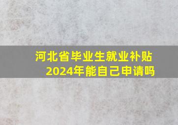 河北省毕业生就业补贴2024年能自己申请吗