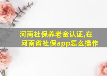 河南社保养老金认证,在河南省社保app怎么操作