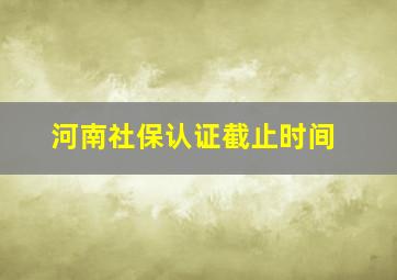 河南社保认证截止时间