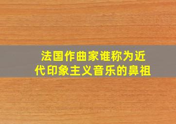 法国作曲家谁称为近代印象主义音乐的鼻祖