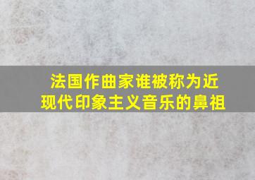 法国作曲家谁被称为近现代印象主义音乐的鼻祖