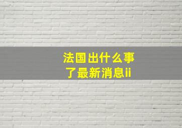 法国出什么事了最新消息ii