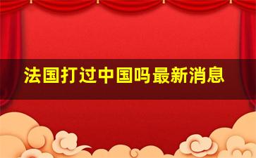 法国打过中国吗最新消息