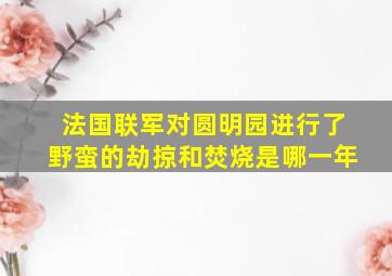 法国联军对圆明园进行了野蛮的劫掠和焚烧是哪一年