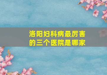 洛阳妇科病最厉害的三个医院是哪家