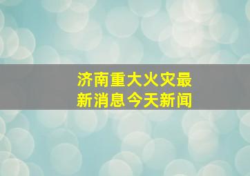 济南重大火灾最新消息今天新闻