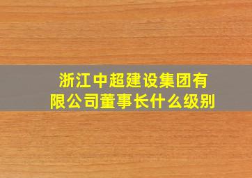 浙江中超建设集团有限公司董事长什么级别